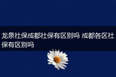 龙泉社保成都社保有区别吗 成都各区社保有区别吗