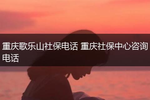 重庆歌乐山社保电话 重庆社保中心咨询电话