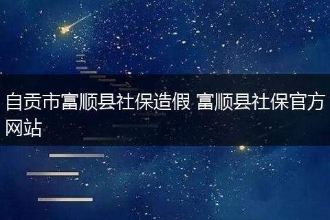 自贡市富顺县社保造假 富顺县社保官方网站