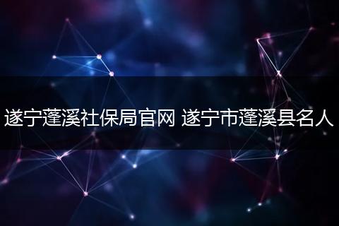 遂宁蓬溪社保局官网 遂宁市蓬溪县名人