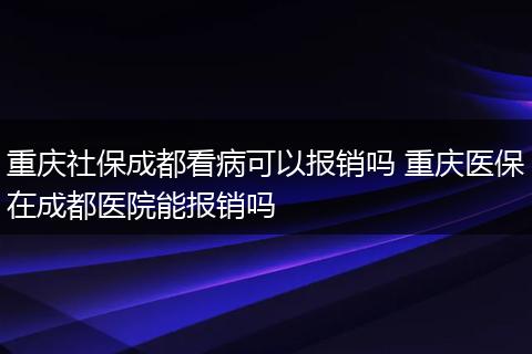重庆社保成都看病可以报销吗 重庆医保在成都医院能报销吗