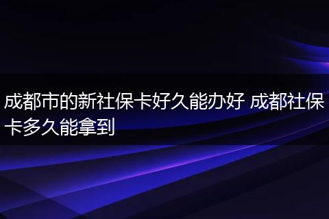成都市的新社保卡好久能办好 成都社保卡多久能拿到