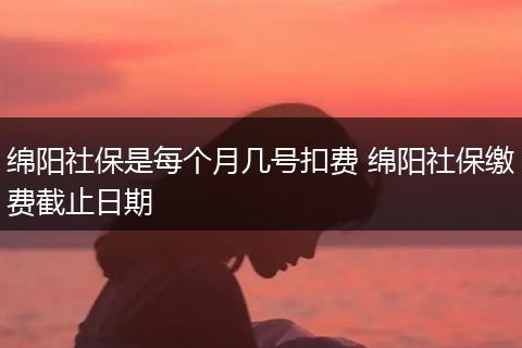 绵阳社保是每个月几号扣费 绵阳社保缴费截止日期