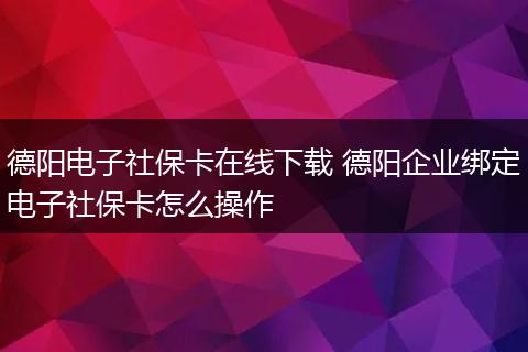 德阳电子社保卡在线下载 德阳企业绑定电子社保卡怎么操作