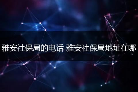 雅安社保局的电话 雅安社保局地址在哪