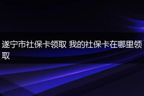 遂宁市社保卡领取 我的社保卡在哪里领取