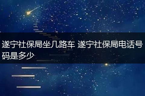 遂宁社保局坐几路车 遂宁社保局电话号码是多少