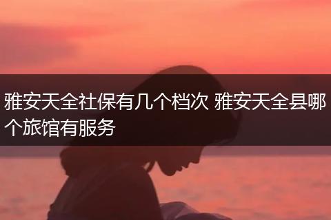 雅安天全社保有几个档次 雅安天全县哪个旅馆有服务