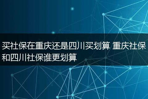 买社保在重庆还是四川买划算 重庆社保和四川社保谁更划算