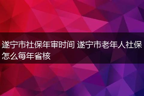 遂宁市社保年审时间 遂宁市老年人社保怎么每年省核