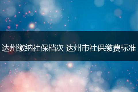 达州缴纳社保档次 达州市社保缴费标准