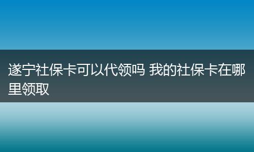 遂宁社保卡可以代领吗 我的社保卡在哪里领取