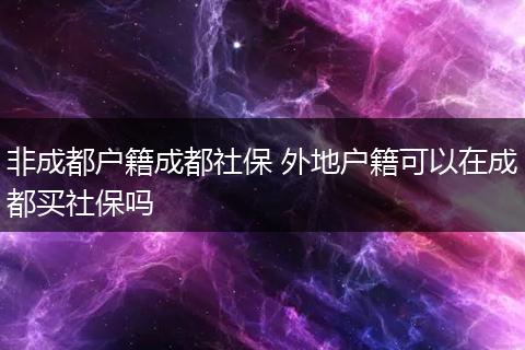 非成都户籍成都社保 外地户籍可以在成都买社保吗