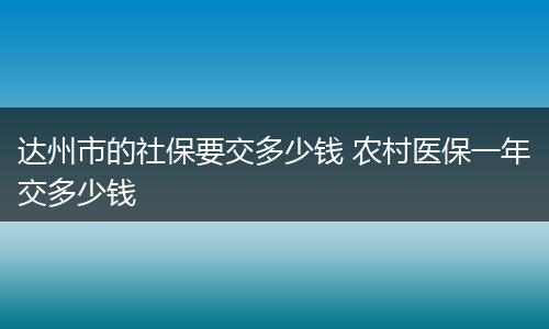 达州市的社保要交多少钱 农村医保一年交多少钱