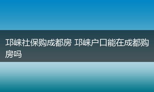 邛崃社保购成都房 邛崃户口能在成都购房吗