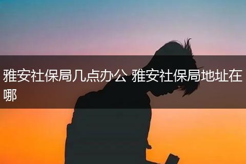 雅安社保局几点办公 雅安社保局地址在哪
