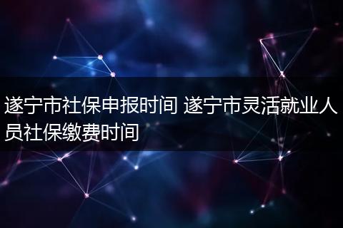 遂宁市社保申报时间 遂宁市灵活就业人员社保缴费时间