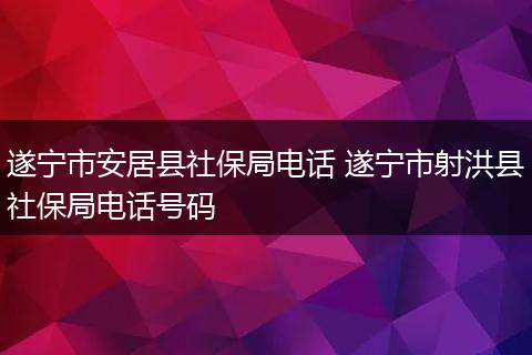 遂宁市安居县社保局电话 遂宁市射洪县社保局电话号码
