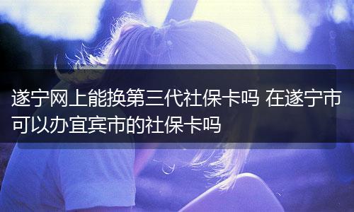 遂宁网上能换第三代社保卡吗 在遂宁市可以办宜宾市的社保卡吗