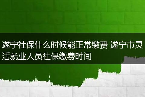 遂宁社保什么时候能正常缴费 遂宁市灵活就业人员社保缴费时间