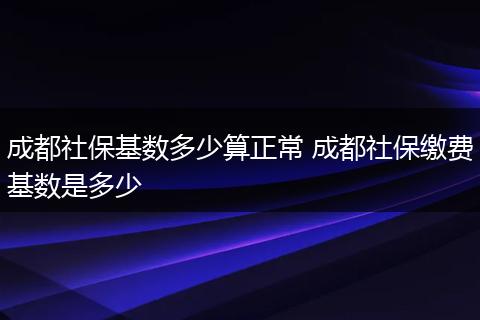 成都社保基数多少算正常 成都社保缴费基数是多少