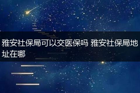 雅安社保局可以交医保吗 雅安社保局地址在哪
