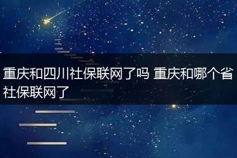 重庆和四川社保联网了吗 重庆和哪个省社保联网了