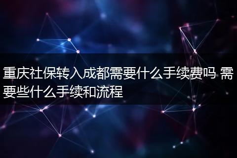 重庆社保转入成都需要什么手续费吗 需要些什么手续和流程