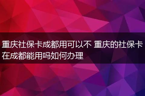 重庆社保卡成都用可以不 重庆的社保卡在成都能用吗如何办理