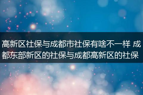 高新区社保与成都市社保有啥不一样 成都东部新区的社保与成都高新区的社保
