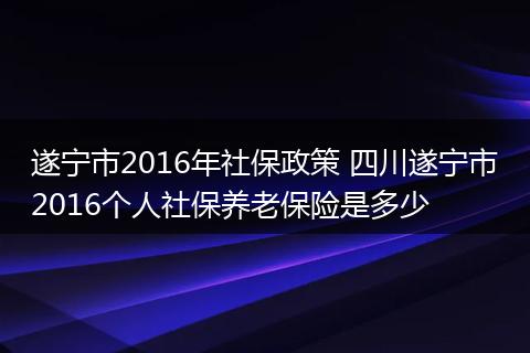 遂宁市2016年社保政策 四川遂宁市2016个人社保养老保险是多少