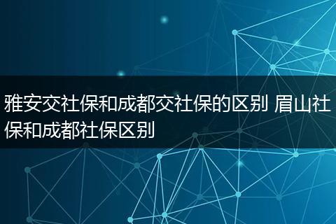 雅安交社保和成都交社保的区别 眉山社保和成都社保区别