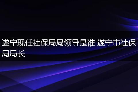遂宁现任社保局局领导是谁 遂宁市社保局局长