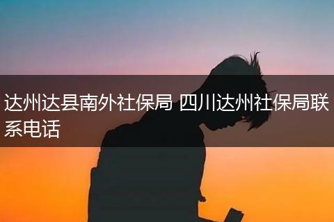 达州达县南外社保局 四川达州社保局联系电话