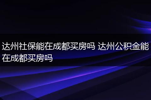 达州社保能在成都买房吗 达州公积金能在成都买房吗
