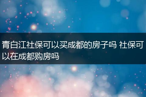 青白江社保可以买成都的房子吗 社保可以在成都购房吗