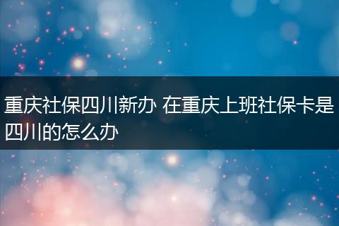 重庆社保四川新办 在重庆上班社保卡是四川的怎么办