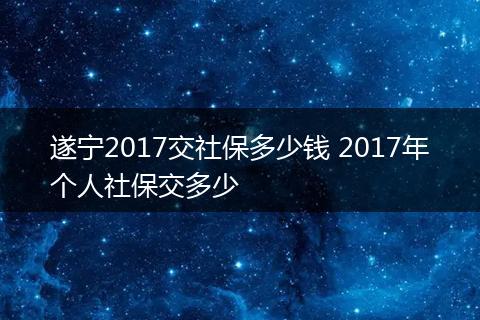 遂宁2017交社保多少钱 2017年个人社保交多少