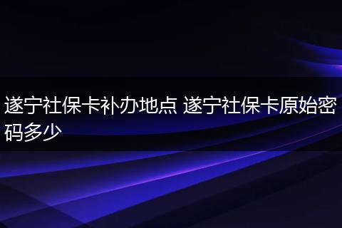 遂宁社保卡补办地点 遂宁社保卡原始密码多少