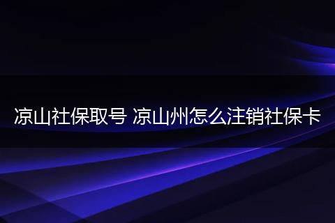凉山社保取号 凉山州怎么注销社保卡