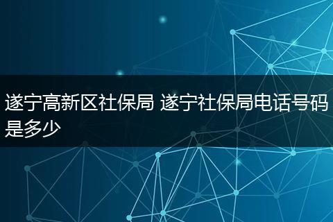 遂宁高新区社保局 遂宁社保局电话号码是多少