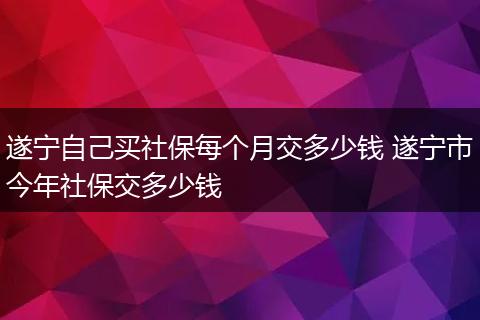 遂宁自己买社保每个月交多少钱 遂宁市今年社保交多少钱