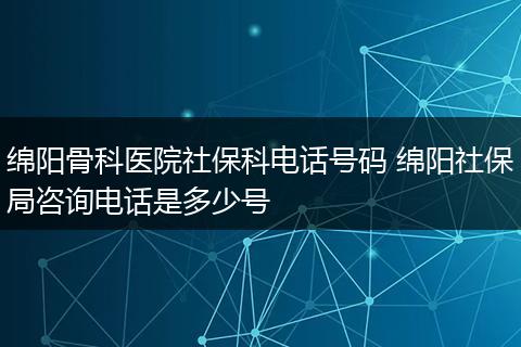 绵阳骨科医院社保科电话号码 绵阳社保局咨询电话是多少号