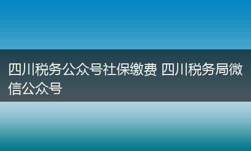 四川税务公众号社保缴费 四川税务局微信公众号