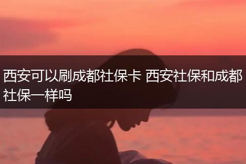 西安可以刷成都社保卡 西安社保和成都社保一样吗