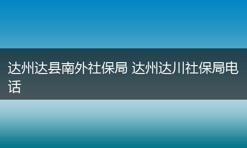 达州达县南外社保局 达州达川社保局电话