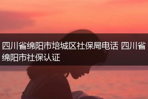 四川省绵阳市培城区社保局电话 四川省绵阳市社保认证