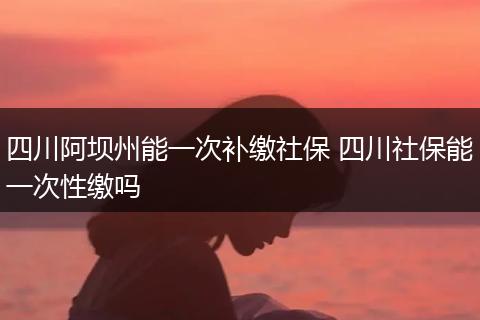 四川阿坝州能一次补缴社保 四川社保能一次性缴吗
