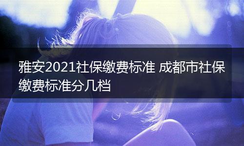雅安2021社保缴费标准 成都市社保缴费标准分几档