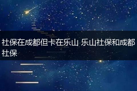 社保在成都但卡在乐山 乐山社保和成都社保